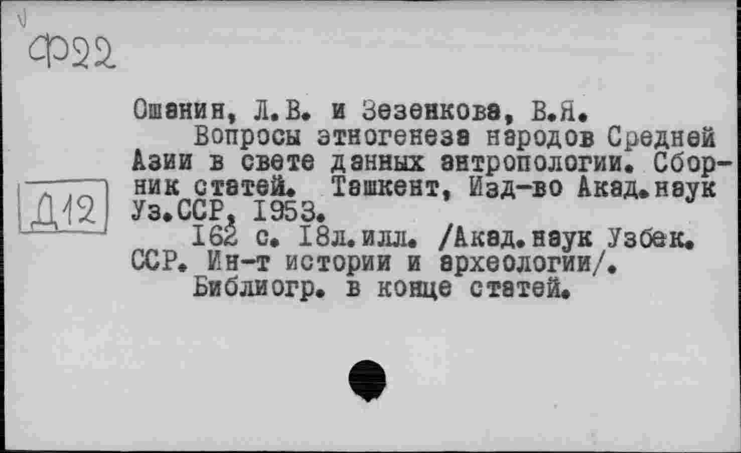 ﻿Ф2й
Ж)
Ошанин, Л.В. и Зезенкова, В.Я.
Вопросы этногенеза народов Средней Азии в свете данных антропологии. Сборник статей. Ташкент, Изд-во Акад.наук Уз.ССР, 1953.
162 с. 18л. илл. /Акэд.наук Узбек. ССР. Ин-т истории и археологии/.
Библиогр. в конце статей.